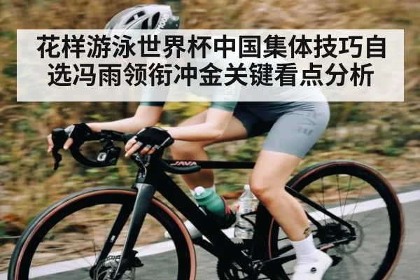 花样游泳世界杯中国集体技巧自选冯雨领衔冲金关键看点分析